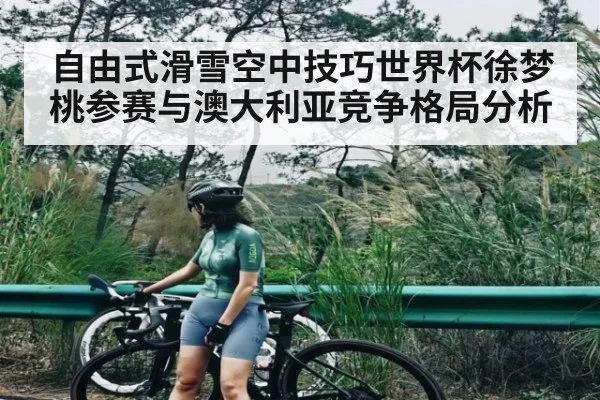 自由式滑雪空中技巧世界杯徐梦桃参赛与澳大利亚竞争格局分析